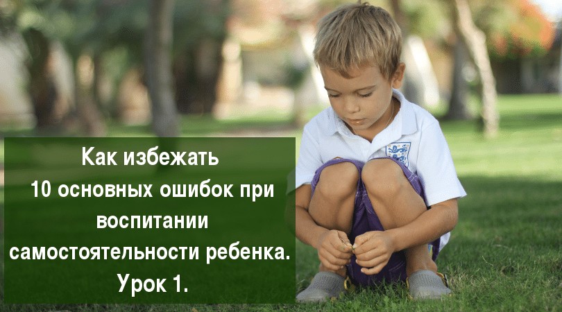 (миникурс) Как избежать 10 основных ошибок при воспитании самостоятельности ребенка. Урок 1.